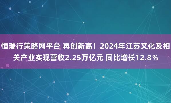 恒瑞行策略网平台 再创新高!2024年江苏文化及相关产业实现营收2.25万亿元 同比增长12.8%