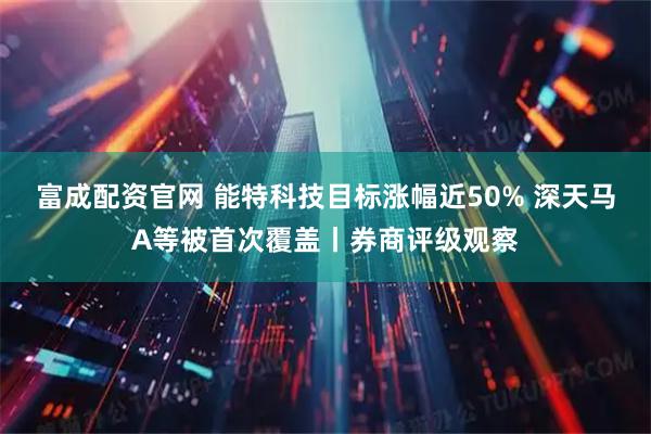 富成配资官网 能特科技目标涨幅近50% 深天马A等被首次覆盖丨券商评级观察