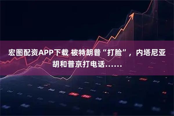 宏图配资APP下载 被特朗普“打脸”,内塔尼亚胡和普京打电话……