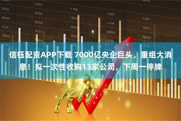 信钰配资APP下载 7000亿央企巨头,重组大消息!拟一次性收购13家公司,下周一停牌