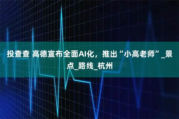 投查查 高德宣布全面AI化，推出“小高老师”_景点_路线_杭州