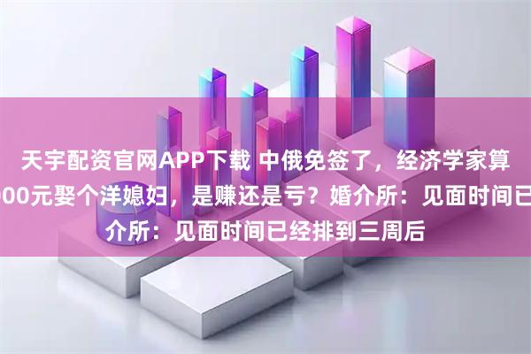 天宇配资官网APP下载 中俄免签了,经济学家算了一笔账,8000元娶个洋媳妇,是赚还是亏?婚介所:见面时间已经排到三周后
