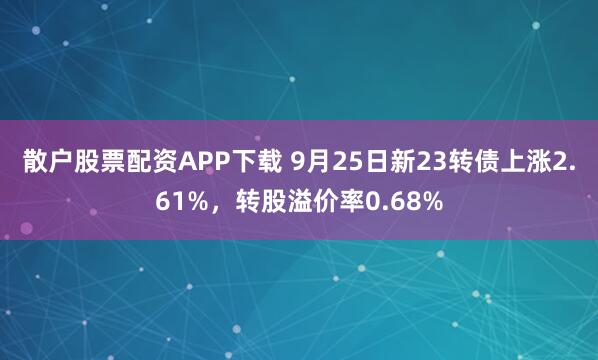 散户股票配资APP下载 9月25日新23转债上涨2.61%,转股溢价率0.68%