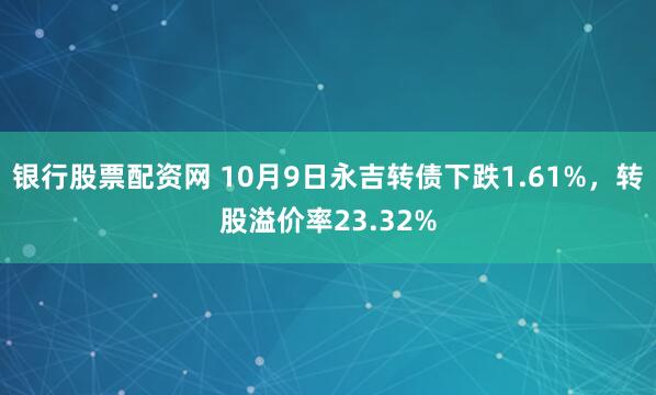 银行股票配资网 10月9日永吉转债下跌1.61%,转股溢价率23.32%