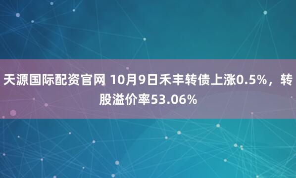 天源国际配资官网 10月9日禾丰转债上涨0.5%,转股溢价率53.06%