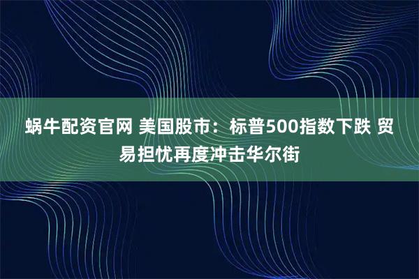 蜗牛配资官网 美国股市：标普500指数下跌 贸易担忧再度冲击华尔街