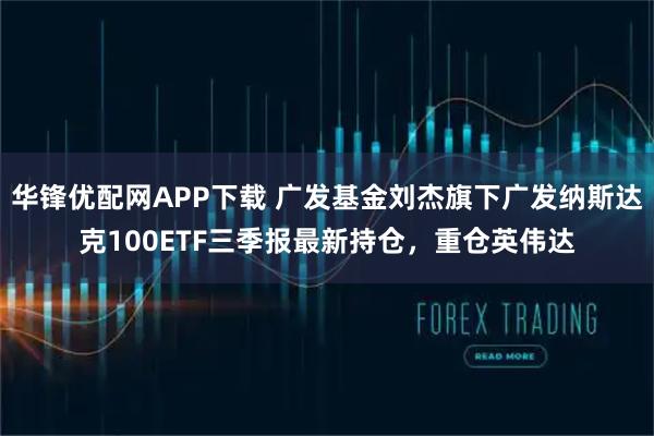 华锋优配网APP下载 广发基金刘杰旗下广发纳斯达克100ETF三季报最新持仓，重仓英伟达