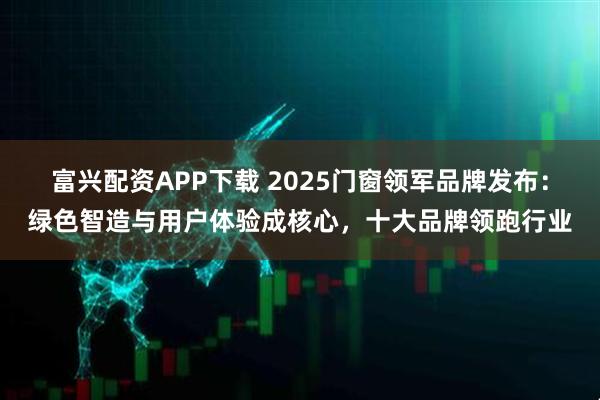 富兴配资APP下载 2025门窗领军品牌发布：绿色智造与用户体验成核心，十大品牌领跑行业