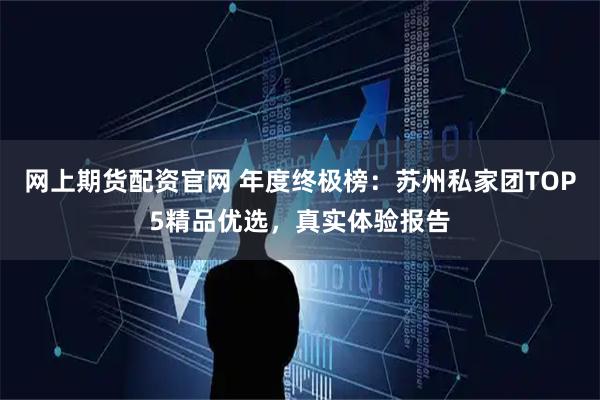 网上期货配资官网 年度终极榜：苏州私家团TOP5精品优选，真实体验报告