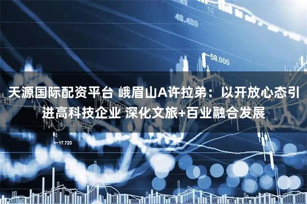 天源国际配资平台 峨眉山A许拉弟：以开放心态引进高科技企业 深化文旅+百业融合发展