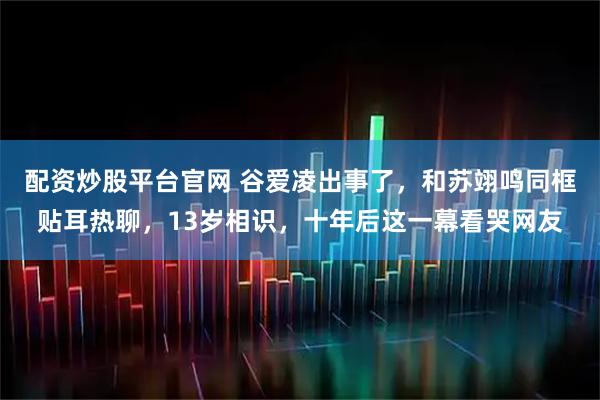 配资炒股平台官网 谷爱凌出事了,和苏翊鸣同框贴耳热聊,13岁相识,十年后这一幕看哭网友