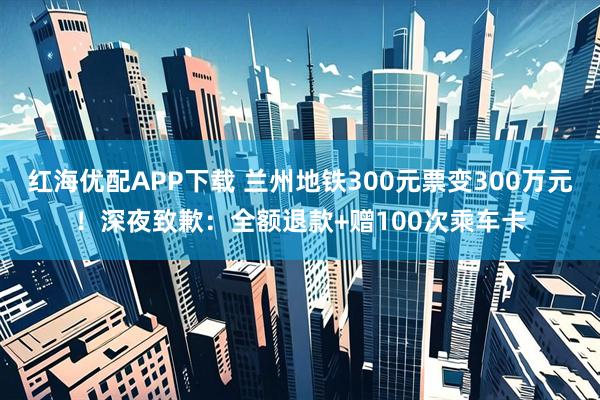 红海优配APP下载 兰州地铁300元票变300万元!深夜致歉:全额退款+赠100次乘车卡