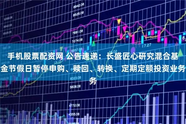 手机股票配资网 公告速递：长盛匠心研究混合基金节假日暂停申购、赎回、转换、定期定额投资业务
