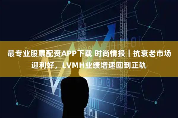 最专业股票配资APP下载 时尚情报｜抗衰老市场迎利好，LVMH业绩增速回到正轨