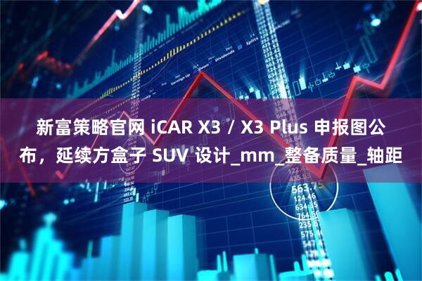 新富策略官网 iCAR X3 / X3 Plus 申报图公布，延续方盒子 SUV 设计_mm_整备质量_轴距