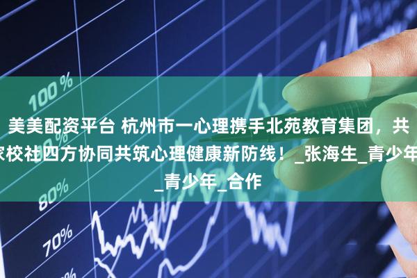 美美配资平台 杭州市一心理携手北苑教育集团，共筑医家校社四方协同共筑心理健康新防线！_张海生_青少年_合作