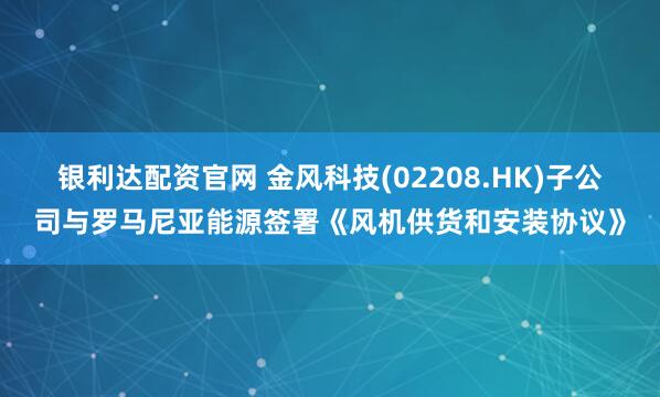 银利达配资官网 金风科技(02208.HK)子公司与罗马尼亚能源签署《风机供货和安装协议》