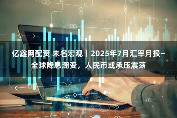 亿鑫网配资 未名宏观｜2025年7月汇率月报—全球降息潮变，人民币或承压震荡