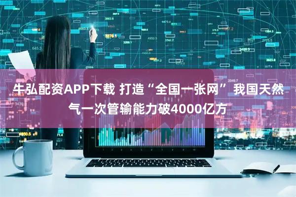 牛弘配资APP下载 打造“全国一张网” 我国天然气一次管输能力破4000亿方