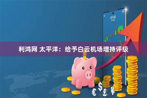 利鸿网 太平洋:给予白云机场增持评级