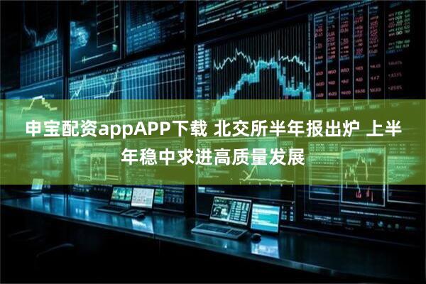 申宝配资appAPP下载 北交所半年报出炉 上半年稳中求进高质量发展