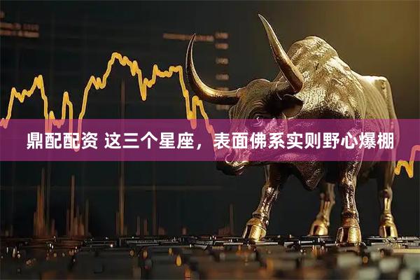 鼎配配资 这三个星座，表面佛系实则野心爆棚