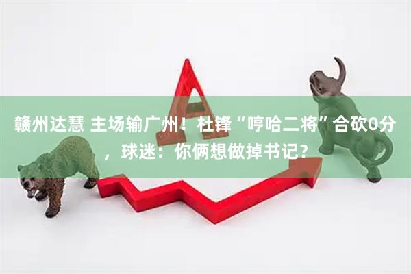 赣州达慧 主场输广州！杜锋“哼哈二将”合砍0分，球迷：你俩想做掉书记？
